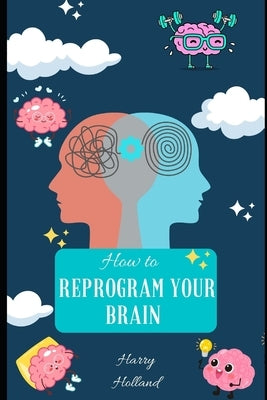 How to Reprogram Your Brain: A Practical Guide to Transforming Your Mindset by Holland, Harry