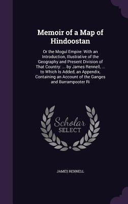 Memoir of a Map of Hindoostan: Or the Mogul Empire: With an Introduction, Illustrative of the Geography and Present Division of That Country: ... by by Rennell, James