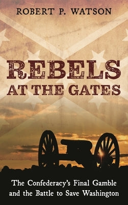 Rebels at the Gates: The Confederacy's Final Gamble and the Battle to Save Washington by Watson, Robert P.