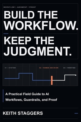Build the Workflow. Keep the Judgment.: A Practical Field Guide to AI Workflows, Guardrails, and Proof by Staggers, Keith