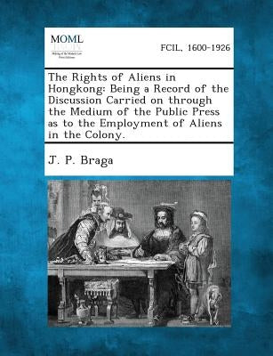 The Rights of Aliens in Hongkong: Being a Record of the Discussion Carried on Through the Medium of the Public Press as to the Employment of Aliens in by Braga, J. P.