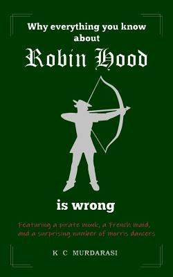Why Everything You Know about Robin Hood Is Wrong: Featuring a pirate monk, a French maid, and a surprising number of morris dancers by Murdarasi, K. C.