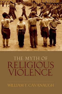 The Myth of Religious Violence: Secular Ideology and the Roots of Modern Conflict by Cavanaugh, William T.