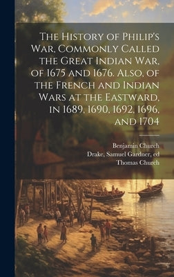 The History of Philip's war, Commonly Called the Great Indian war, of 1675 and 1676. Also, of the French and Indian Wars at the Eastward, in 1689, 169 by Church, Benjamin