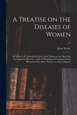 A Treatise on the Diseases of Women: in Which It is Attempted to Join a Just Theory to the Most Safe and Approved Practice; With a Chronological Catal by Astruc, Jean 1684-1766