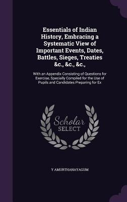 Essentials of Indian History, Embracing a Systematic View of Important Events, Dates, Battles, Sieges, Treaties &c., &c., &c.,: With an Appendix Consi by Amurthanayagum, Y.