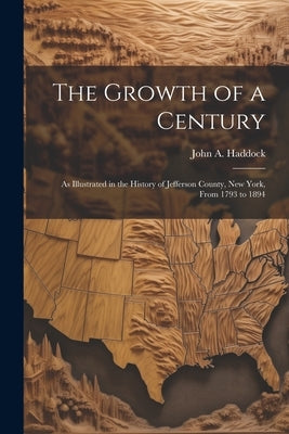 The Growth of a Century: As Illustrated in the History of Jefferson County, New York, From 1793 to 1894 by Haddock, John A.