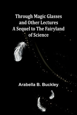 Through Magic Glasses and Other Lectures A Sequel to The Fairyland of Science by Buckley, Arabella B.
