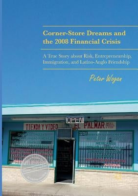 Corner-Store Dreams and the 2008 Financial Crisis: A True Story about Risk, Entrepreneurship, Immigration, and Latino-Anglo Friendship by Wogan, Peter