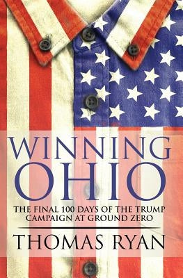 Winning Ohio: The final 100 days of the 2016 Trump presidential campaign at ground zero by Ryan, Thomas