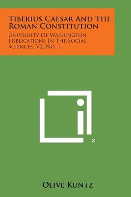 Tiberius Caesar and the Roman Constitution: University of Washington Publications in the Social Sciences, V2, No. 1 by Kuntz, Olive