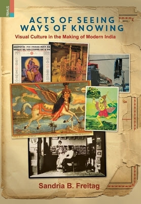 Acts of Seeing, Ways of Knowing: Visual Culture in the Making of Modern India by Freitag, Sandria B.