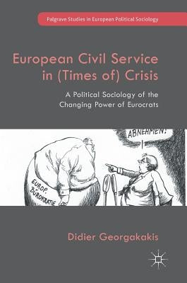 European Civil Service in (Times Of) Crisis: A Political Sociology of the Changing Power of Eurocrats by Georgakakis, Didier