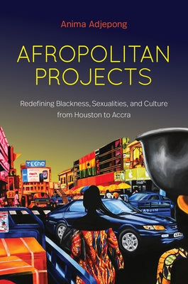 Afropolitan Projects: Redefining Blackness, Sexualities, and Culture from Houston to Accra by Adjepong, Anima