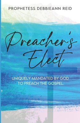 Preacher's Elect: Uniquely Mandated by God to Preach the Gospel by Reid, Debbieann