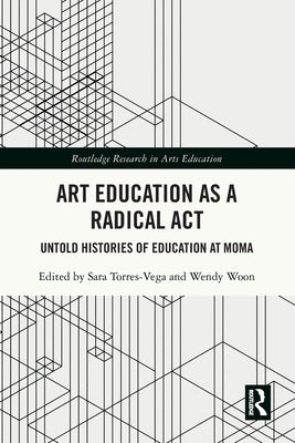 Art Education as a Radical ACT: Untold Histories of Education at MoMA by Torres-Vega, Sara
