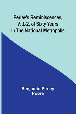 Perley's Reminiscences, v. 1-2, of Sixty Years in the National Metropolis by Poore, Benjamin Perley