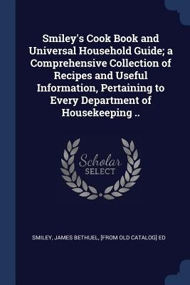 Smiley's Cook Book and Universal Household Guide; a Comprehensive Collection of Recipes and Useful Information, Pertaining to Every Department of Hous by Smiley, James Bethuel [From Old Catalog