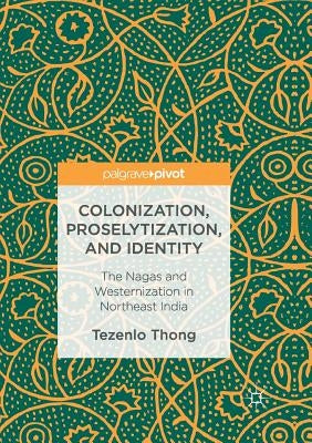 Colonization, Proselytization, and Identity: The Nagas and Westernization in Northeast India by Thong, Tezenlo
