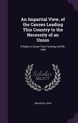 An Impartial View, of the Causes Leading This Country to the Necessity of an Union: A Reply to Cease Your Funning, and Mr. Jebb by View, Impartial