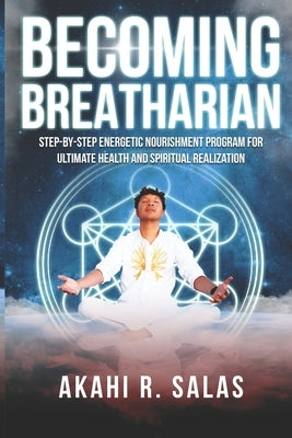 Becoming Breatharian: Step-By-Step Energetic Nourishment Program for Ultimate Health and Spiritual Realization by Salas, Akahi R.