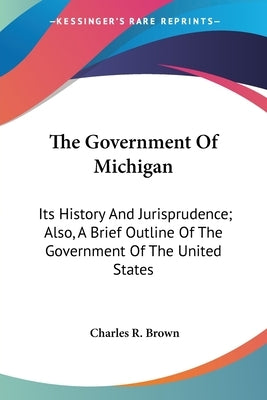 The Government Of Michigan: Its History And Jurisprudence; Also, A Brief Outline Of The Government Of The United States by Brown, Charles R.