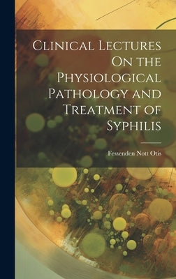 Clinical Lectures On the Physiological Pathology and Treatment of Syphilis by Otis, Fessenden Nott
