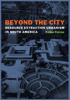Beyond the City: Resource Extraction Urbanism in South America by Correa, Felipe