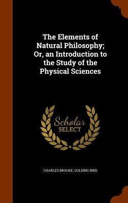 The Elements of Natural Philosophy; Or, an Introduction to the Study of the Physical Sciences by Brooke, Charles