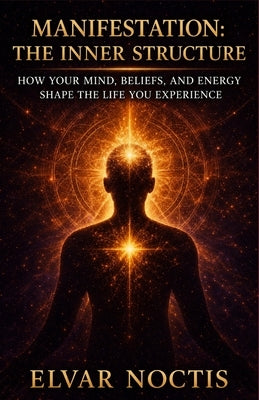 Manifestation: The Inner Structure: How Your Mind, Beliefs, and Energy Shape the Life You Experience by Noctis, Elvar