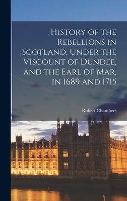 History of the Rebellions in Scotland, Under the Viscount of Dundee, and the Earl of Mar, in 1689 and 1715 by Chambers, Robert
