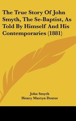 The True Story Of John Smyth, The Se-Baptist, As Told By Himself And His Contemporaries (1881) by Smyth, John