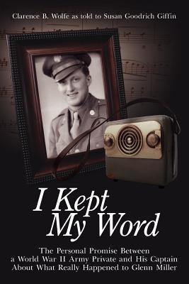 I Kept My Word: The Personal Promise Between a World War II Army Private and His Captain about What Really Happened to Glenn Miller by Wolfe, Clarence B.