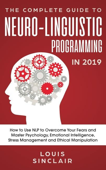 The Complete Guide to Neuro-Linguistic Programming in 2019: How to Use NLP to Overcome Your Fears and Master Psychology, Emotional Intelligence, Stres by Sinclair, Louis