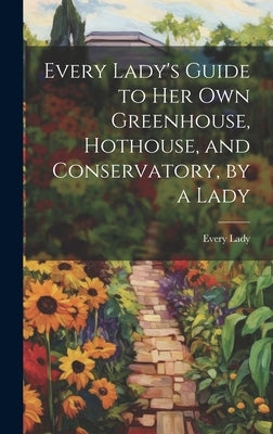 Every Lady's Guide to Her Own Greenhouse, Hothouse, and Conservatory, by a Lady by Lady, Every