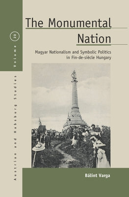 The Monumental Nation: Magyar Nationalism and Symbolic Politics in Fin-De-Siècle Hungary by Varga, Bálint