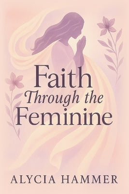 Faith Through the Feminine: A Biblical Approach to Menstruation, Cycle Syncing, and All Things Women's Health by Hammer, Alycia