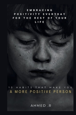 10 Habits That Make You a More Positive Person: Embracing Positivity Everyday for the Rest of Your Life by R, Ahmed