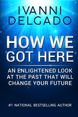 How We Got Here: An Enlightened Look at the Past That Will Change Your Future by Delgado, Ivanni