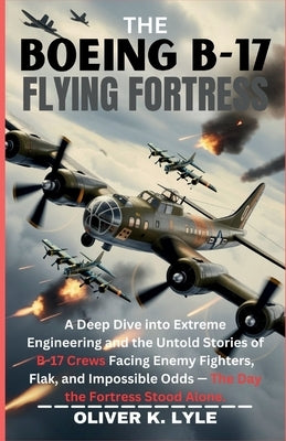 The Boeing B-17 Flying Fortress: A Deep Dive into Extreme Engineering and the Untold Stories of B-17 Crews Facing Enemy Fighters, Flak, and Impossible by K. Lyle, Oliver