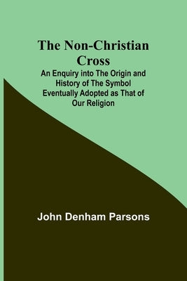 The Non-Christian Cross; An Enquiry into the Origin and History of the Symbol Eventually Adopted as That of Our Religion by John Denham Parsons