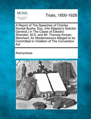 A Report of the Speeches of Charles Kendal Bushe, Esq. (His Majesty's Solicitor General, ) in the Cases of Edward Sheridan, M.D. and Mr. Thomas Kirwan by Anonymous