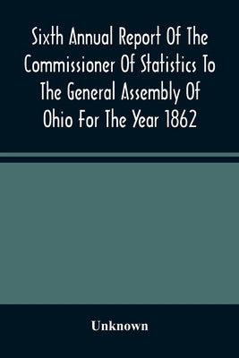 Sixth Annual Report Of The Commissioner Of Statistics To The General Assembly Of Ohio For The Year 1862 by Unknown