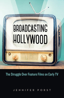 Broadcasting Hollywood: The Struggle Over Feature Films on Early TV by Porst, Jennifer