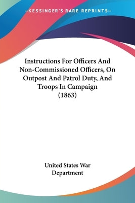 Instructions For Officers And Non-Commissioned Officers, On Outpost And Patrol Duty, And Troops In Campaign (1863) by United States War Department