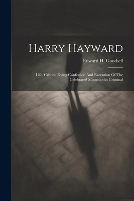 Harry Hayward: Life, Crimes, Dying Confession And Execution Of The Celebrated Minneapolis Criminal by Goodsell, Edward H.