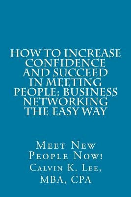 How to Increase Confidence and Succeed in Meeting People: Business Networking the Easy Way: Meet New People Now! by Lee, Calvin K.