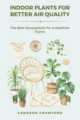 Indoor Plants for Better Air Quality: The Best Houseplants for a Healthier Home by Crawford, Cameron