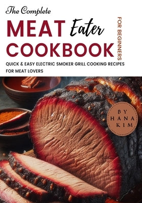 The Complete MeatEater Cookbook for Beginners: Quick & Easy Electric Smoker Grill Cooking Recipes for Meat Lovers by Kim, Hana