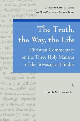 The Truth, the Way, the Life: Christian Commentary on the Three Holy Mantras of the Srivaisnava Hindus by Clooney, Fx